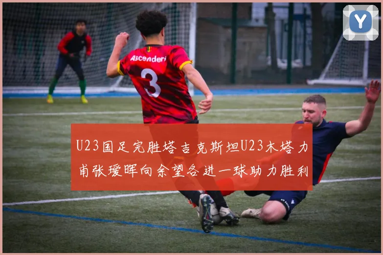 U23国足完胜塔吉克斯坦U23木塔力甫张瑷晖向余望各进一球助力胜利