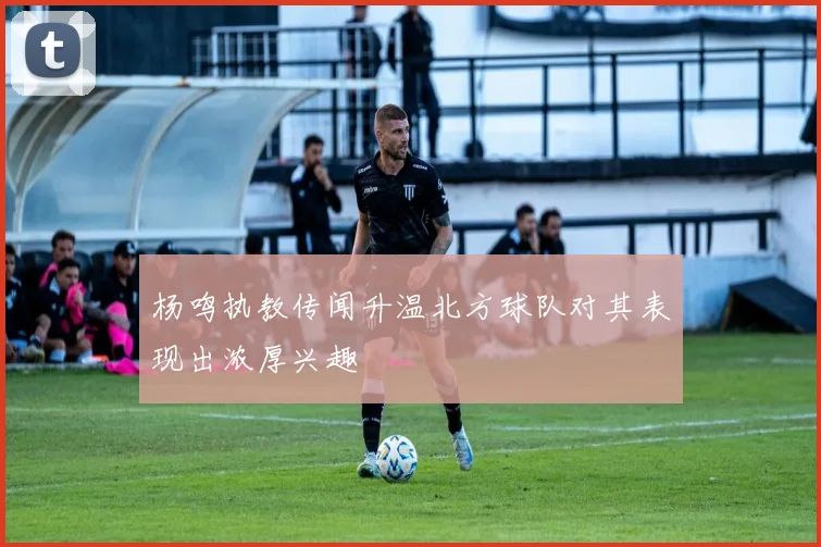 杨鸣执教传闻升温北方球队对其表现出浓厚兴趣