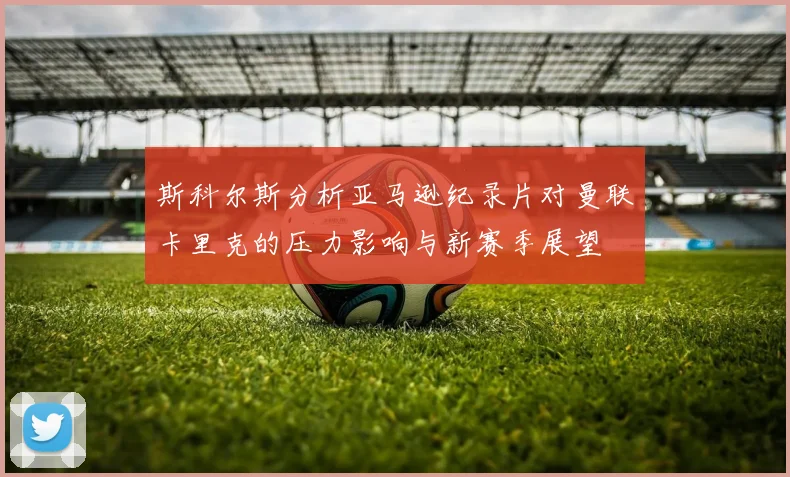 斯科尔斯分析亚马逊纪录片对曼联卡里克的压力影响与新赛季展望
