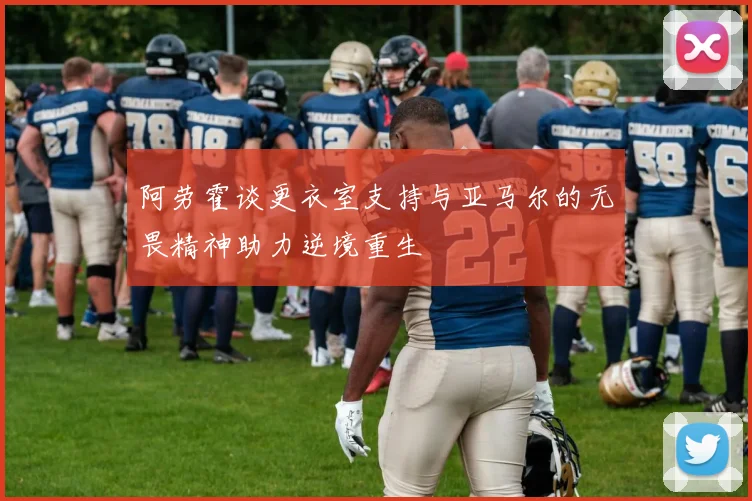 阿劳霍谈更衣室支持与亚马尔的无畏精神助力逆境重生