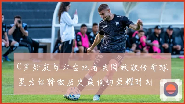 C罗好友与六台记者共同致敬传奇球星为你骄傲历史最佳的荣耀时刻