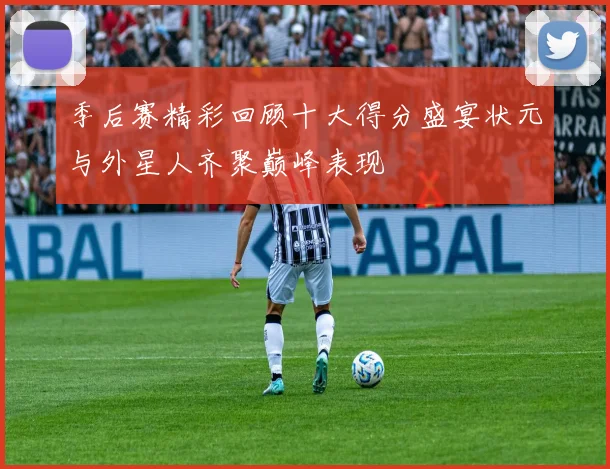 季后赛精彩回顾十大得分盛宴状元与外星人齐聚巅峰表现