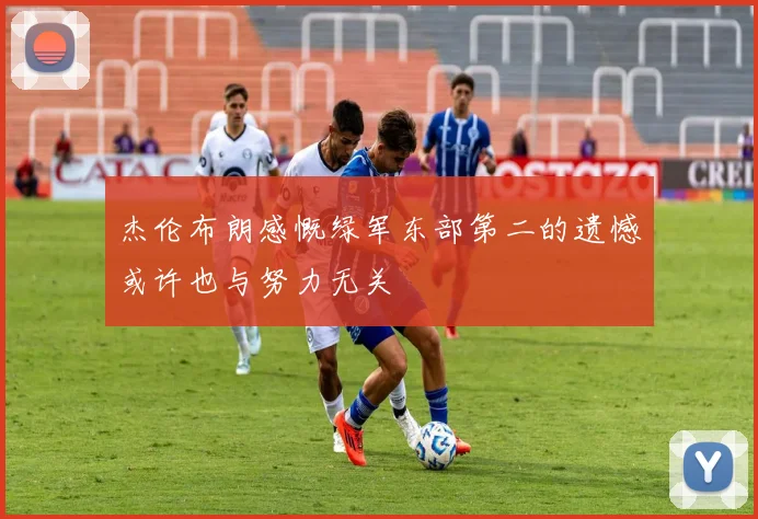 杰伦布朗感慨绿军东部第二的遗憾或许也与努力无关