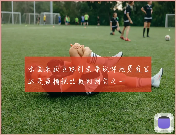 法国未获点球引发争议评论员直言这是最糟糕的裁判判罚之一