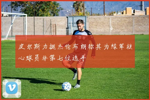 皮尔斯力挺杰伦布朗称其为绿军核心球员非第七位选手