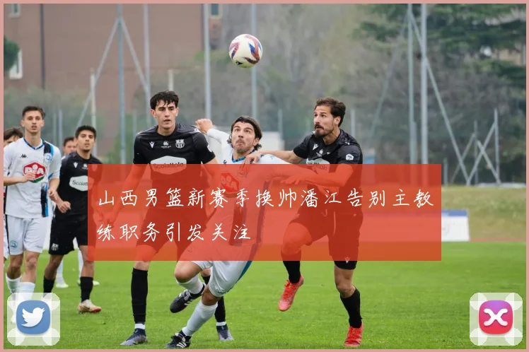 山西男篮新赛季换帅潘江告别主教练职务引发关注