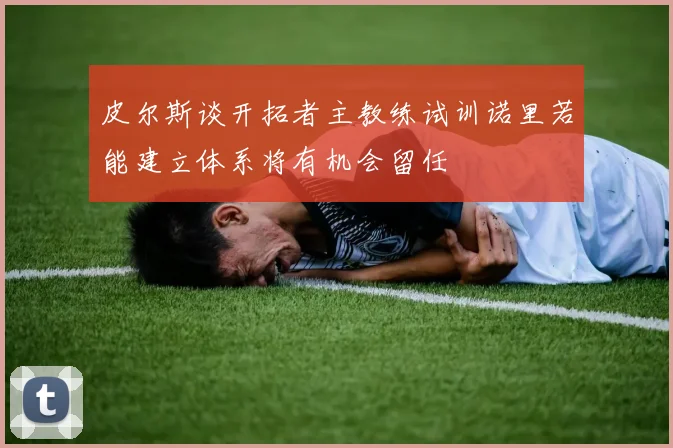 皮尔斯谈开拓者主教练试训诺里若能建立体系将有机会留任