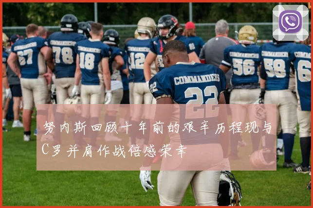 努内斯回顾十年前的艰辛历程现与C罗并肩作战倍感荣幸