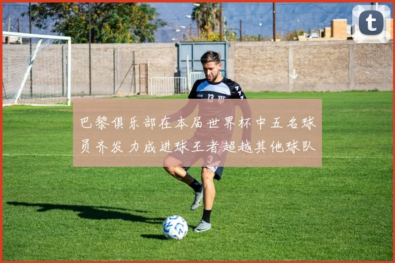 巴黎俱乐部在本届世界杯中五名球员齐发力成进球王者超越其他球队