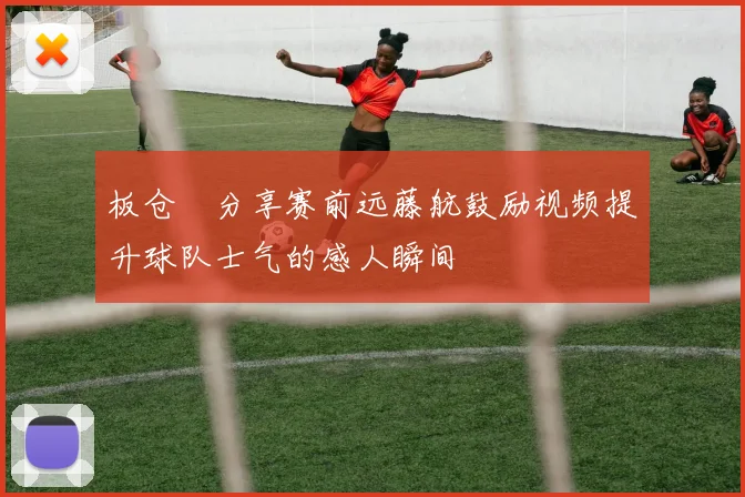 板仓滉分享赛前远藤航鼓励视频提升球队士气的感人瞬间