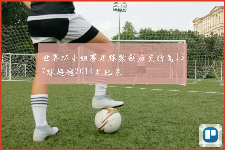 世界杯小组赛进球数创历史新高137球超越2014年纪录