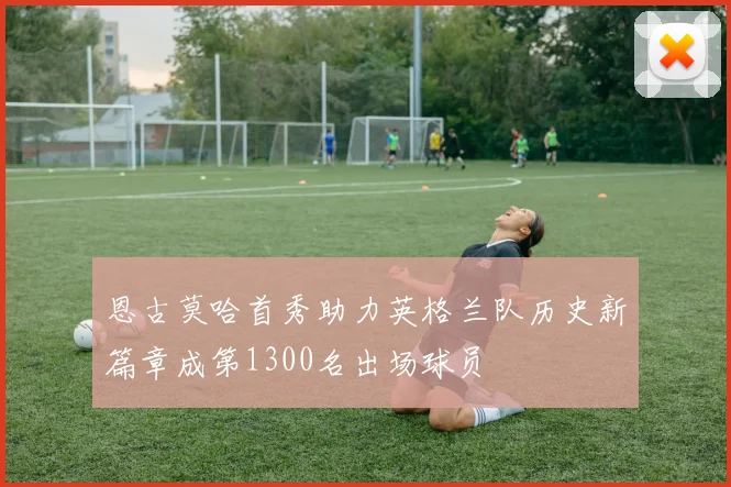 恩古莫哈首秀助力英格兰队历史新篇章成第1300名出场球员