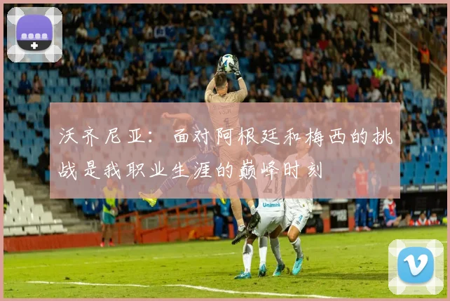沃齐尼亚：面对阿根廷和梅西的挑战是我职业生涯的巅峰时刻