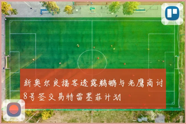 新奥尔良播客透露鹈鹕与老鹰商讨8号签交易特雷墨菲计划