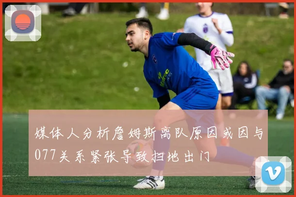 媒体人分析詹姆斯离队原因或因与077关系紧张导致扫地出门