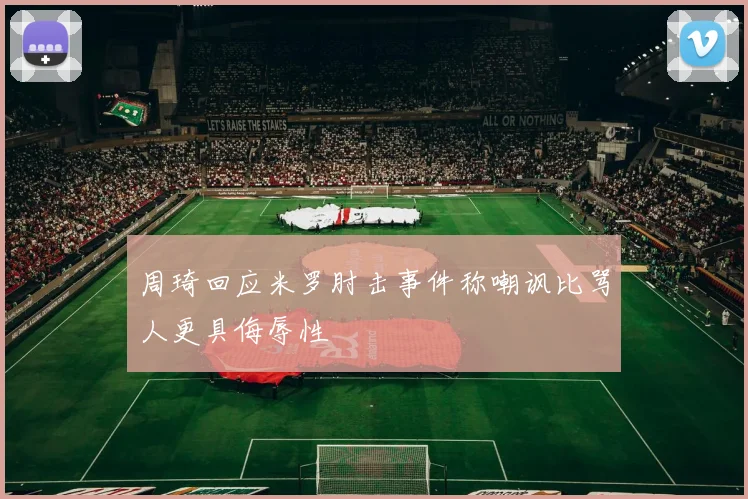 周琦回应米罗肘击事件称嘲讽比骂人更具侮辱性