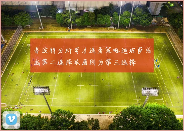香波特分析奇才选秀策略迪班萨或成第二选择浓眉则为第三选择
